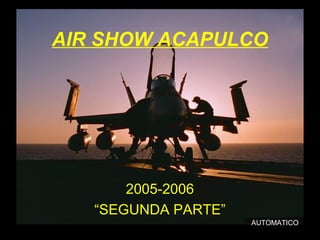 AIR SHOW ACAPULCO 
2005-2006 
“SEGUNDA PARTE” 
AUTOMATICO 
 