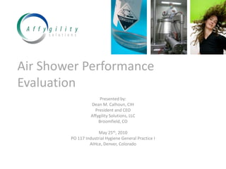 Air Shower Performance Evaluation Presented by: Dean M. Calhoun, CIH President and CEO Affygility Solutions, LLC Broomfield, CO May 25th, 2010 PO 117 Industrial Hygiene General Practice I AIHce, Denver, Colorado 