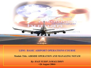 . LDM : BASIC AIRPORT OPERATIONS COURSE Module Title: AIRSIDE OPERATION AND MANAGING NOTAM By: HAJI YUSOF JAMALUDDIN <26 August 2004> 