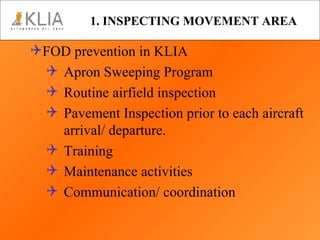 1. INSPECTING MOVEMENT AREA FOD prevention in KLIA Apron Sweeping Program Routine airfield inspection Pavement Inspection prior to each aircraft arrival/ departure. Training Maintenance activities  Communication/ coordination 