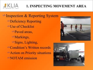 1. INSPECTING MOVEMENT AREA Inspection & Reporting System Deficiency Reporting Use of Checklist Paved areas,  Markings,  Signs, Lighting,  Condition’s Written records Action on Priority situations NOTAM emission 
