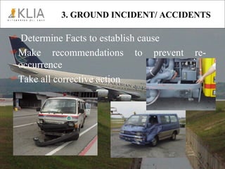 3. GROUND INCIDENT/ ACCIDENTS Determine Facts to establish cause Make recommendations to prevent re-occurrence Take all corrective action   
