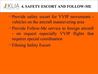 4. SAFETY ESCORT AND FOLLOW-ME Provide safety escort for VVIP movements - vehicles on the aircraft maneuvering area Provide Follow-Me service to foreign aircraft - on request especially VVIP flights that requires special coordination Filming Safety Escort  