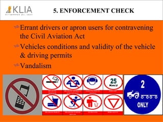 5. ENFORCEMENT CHECK Errant drivers or apron users for contravening the Civil Aviation Act Vehicles conditions and validity of the vehicle & driving permits Vandalism 