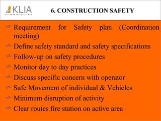 6. CONSTRUCTION SAFETY Requirement for Safety plan (Coordination meeting) Define safety standard and safety specifications Follow-up on safety procedures Monitor day to day practices Discuss specific concern with operator Safe Movement of individual & Vehicles Minimum disruption of activity Clear routes fire station on active area 
