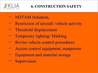 6. CONSTRUCTION SAFETY NOTAM Initiation, Restriction of aircraft/ vehicle activity Threshold displacement Temporary lighting/ Marking  Revise vehicle control procedures Access control equipment, manpower Equipment and material storage Supervision 