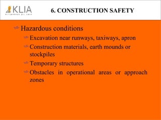 6. CONSTRUCTION SAFETY Hazardous conditions Excavation near runways, taxiways, apron Construction materials, earth mounds or stockpiles Temporary structures Obstacles in operational areas or approach zones 