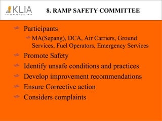 8. RAMP SAFETY COMMITTEE Participants MA(Sepang), DCA, Air Carriers, Ground Services, Fuel Operators, Emergency Services Promote Safety Identify unsafe conditions and practices Develop improvement recommendations Ensure Corrective action Considers complaints 