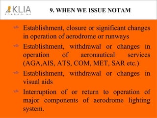 9. WHEN WE ISSUE NOTAM Establishment, closure or significant changes in operation of aerodrome or runways Establishment, withdrawal or changes in operation of aeronautical services (AGA,AIS, ATS, COM, MET, SAR etc.) Establishment, withdrawal or changes in visual aids Interruption of or return to operation of major components of aerodrome lighting system. 