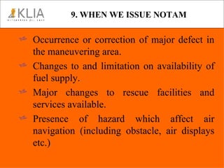 9. WHEN WE ISSUE NOTAM Occurrence or correction of major defect in the maneuvering area. Changes to and limitation on availability of fuel supply. Major changes to rescue facilities and services available. Presence of hazard which affect air navigation (including obstacle, air displays etc.) 