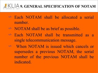 9. GENERAL SPECIFICATION OF NOTAM Each NOTAM shall be allocated a serial number. NOTAM shall be as brief as possible. Each NOTAM shall be transmitted as a single telecommunication message. When NOTAM is issued which cancels or supersedes a previous NOTAM, the serial number of the previous NOTAM shall be indicated. 