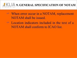 9. GENERAL SPECIFICATION OF NOTAM When error occur in a NOTAM, replacement NOTAM shall be issued. Location indicators included in the text of a NOTAM shall conform to ICAO list. 