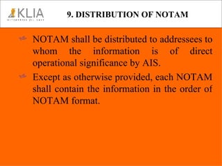 9. DISTRIBUTION OF NOTAM NOTAM shall be distributed to addressees to whom the information is of direct operational significance by AIS. Except as otherwise provided, each NOTAM shall contain the information in the order of NOTAM format. 