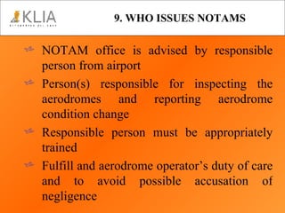 9. WHO ISSUES NOTAMS NOTAM office is advised by responsible person from airport Person(s) responsible for inspecting the aerodromes and reporting aerodrome condition change Responsible person must be appropriately trained Fulfill and aerodrome operator’s duty of care and to avoid possible accusation of negligence 