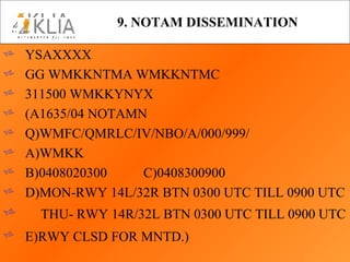 9. NOTAM DISSEMINATION   YSAXXXX GG WMKKNTMA WMKKNTMC 311500 WMKKYNYX (A1635/04 NOTAMN Q)WMFC/QMRLC/IV/NBO/A/000/999/ A)WMKK B)0408020300 C)0408300900 D)MON-RWY 14L/32R BTN 0300 UTC TILL 0900 UTC THU- RWY 14R/32L BTN 0300 UTC TILL 0900 UTC E)RWY CLSD FOR MNTD.)   
