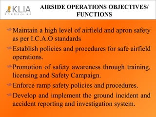 AIRSIDE OPERATIONS   OBJECTIVES/ FUNCTIONS Maintain a high level of airfield and apron safety as per I.C.A.O standards Establish policies and procedures for safe airfield operations. Promotion of safety awareness through training, licensing and Safety Campaign. Enforce ramp safety policies and procedures. Develop and implement the ground incident and accident reporting and investigation system.  