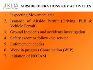 AIRSIDE OPERATIONS KEY ACTIVITIES 1. Inspecting Movement area Issuance of Airside Permit (Driving, PLB & Vehicle Permit) 3. Ground Incidents and accidents investigation 4. Safety escort or follow -me service 5. Enforcement checks 6. Work in progress Coordination (WIP) 7. Initiation of NOTAM 