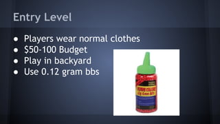 Entry Level
●
●
●
●

Players wear normal clothes
$50-100 Budget
Play in backyard
Use 0.12 gram bbs

 