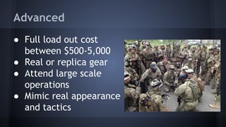 Advanced
● Full load out cost
between $500-5,000
● Real or replica gear
● Attend large scale
operations
● Mimic real appearance
and tactics

 