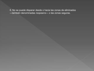 6. No se puede disparar desde o hacia las zonas de eliminados
—también denominadas respawns— o las zonas seguras.
 