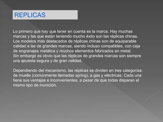 REPLICAS
Lo primero que hay que tener en cuenta es la marca. Hay muchas
marcas y las que están teniendo mucho éxito son las réplicas chinas.
Los modelos más destacados de réplicas chinas son de equiparable
calidad a las de grandes marcas, siendo incluso compatibles, con caja
de engranajes metálica y muchos elementos fabricados en metal.
Sin embargo es obvio que las réplicas de grandes marcas son siempre
una apuesta segura y de gran calidad.
Dependiendo del mecanismo, las réplicas se dividen en tres categorías:
de muelle (comúnmente llamadas spring), a gas y eléctricas. Cada una
tiene sus ventajas e inconvenientes, a pesar de que todas disparan el
mismo tipo de munición.
 