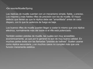 •De resorte/Muelle/Spring
Las réplicas de muelle cuentan con un mecanismo simple, fiable, y preciso.
Los mejores y más fiables rifles de precisión son los de muelle. El mayor
defecto que tienen es que la réplica debe ser "amartillada" antes de cada
disparo, con lo que la cadencia de fuego es baja.
Los buenos rifles de muelle pueden llegar a costar lo mismo que una réplica
eléctrica, normalmente más del doble si el rifle está potenciado.
También existen pistolas de muelle, las cuales son muy accesibles
económicamente, ya que por lo general no son de muy buena calidad. En
muchas partes éstas son las llamadas "pistolas de balines". Suelen usarse
como réplica secundaria, y en muchos casos no cumplen más que una
función meramente estética.
 