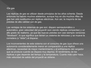•De gas
Las réplicas de gas se utilizan desde principios de los años ochenta. Desde
entonces ha habido muchos adelantos, aunque hoy en día muchos rifles de
gas han sido sustituidos por réplicas eléctricas. Aún así, la mayoría de las
pistolas de alta calidad son de gas.
Las ventajas de los sistemas de gas son: disparo semiautomático o
automático, gran velocidad del proyectil (aún siendo réplicas compactas) y un
alto grado de realismo, ya que las nuevas pistolas son casi siempre versiones
"blowback", lo que significa que tienen un sistema de retroceso y se mueve la
corredera (o "slide") al disparar.
Los inconvenientes de este sistema son el consumo de gas (que ofrece una
autonomía considerablemente menor en comparación a una réplica
eléctrica), necesidad de mayor mantenimiento y el enfriamiento del cargador
que se produce cuando se dispara muy deprisa. El rendimiento de las
réplicas a gas depende del tiempo y la temperatura. Cuanto más calor hace,
más velocidad de salida del proyectil se obtiene.
 