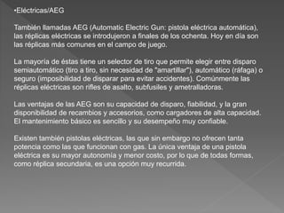 •Eléctricas/AEG
También llamadas AEG (Automatic Electric Gun: pistola eléctrica automática),
las réplicas eléctricas se introdujeron a finales de los ochenta. Hoy en día son
las réplicas más comunes en el campo de juego.
La mayoría de éstas tiene un selector de tiro que permite elegir entre disparo
semiautomático (tiro a tiro, sin necesidad de "amartillar"), automático (ráfaga) o
seguro (imposibilidad de disparar para evitar accidentes). Comúnmente las
réplicas eléctricas son rifles de asalto, subfusiles y ametralladoras.
Las ventajas de las AEG son su capacidad de disparo, fiabilidad, y la gran
disponibilidad de recambios y accesorios, como cargadores de alta capacidad.
El mantenimiento básico es sencillo y su desempeño muy confiable.
Existen también pistolas eléctricas, las que sin embargo no ofrecen tanta
potencia como las que funcionan con gas. La única ventaja de una pistola
eléctrica es su mayor autonomía y menor costo, por lo que de todas formas,
como réplica secundaria, es una opción muy recurrida.
 