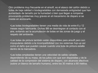 Otro problema muy frecuente en el airsoft, es el atasco del cañón debido a
bolas de baja calidad o biodegradables con demasiada antigüedad que han
aumentado de tamaño por la humedad o bien que llegan a romperse
provocando problemas muy graves en el mecanismo de disparo si se
insiste en accionarlo.
•Las bolas biodegradables tienen una media de vida de entre 6 y 12
meses según fabricante. Dichas BB se desintegran al contacto con el
aire, evitando así la acumulación de bolas en las zonas de juego y el
respeto del ambiente.
•Las bolas de pintura también están disponibles para airsoft pero son
impopulares debido a la incompatibilidad con los sistemas hop-up así
como el daño que pueden causar cuando una bola de pintura estalla
dentro de la marcadora.
•Las bolas empleadas tienen una velocidad de salida variable,
dependiendo de su masa, de los julios con que son disparadas y de la
calidad de la compresión del sistema de disparo, con alcances efectivos
(sobre un blanco de tamaño humano), entre los 30 metros a 80 metros.
 