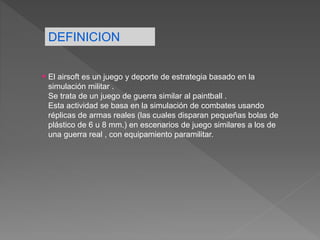 El airsoft es un juego y deporte de estrategia basado en la
simulación militar .
Se trata de un juego de guerra similar al paintball .
Esta actividad se basa en la simulación de combates usando
réplicas de armas reales (las cuales disparan pequeñas bolas de
plástico de 6 u 8 mm.) en escenarios de juego similares a los de
una guerra real , con equipamiento paramilitar.
DEFINICION
 