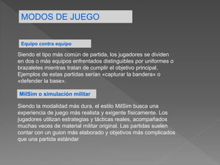 MODOS DE JUEGO
Equipo contra equipo
Siendo el tipo más común de partida, los jugadores se dividen
en dos o más equipos enfrentados distinguibles por uniformes o
brazaletes mientras tratan de cumplir el objetivo principal.
Ejemplos de estas partidas serían «capturar la bandera» o
«defender la base».
MilSim o simulación militar
Siendo la modalidad más dura, el estilo MilSim busca una
experiencia de juego más realista y exigente físicamente. Los
jugadores utilizan estrategias y tácticas reales, acompañados
muchas veces de material militar original. Las partidas suelen
contar con un guion más elaborado y objetivos más complicados
que una partida estándar
 