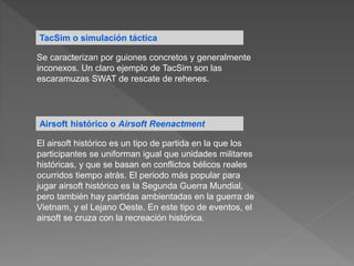TacSim o simulación táctica
Se caracterizan por guiones concretos y generalmente
inconexos. Un claro ejemplo de TacSim son las
escaramuzas SWAT de rescate de rehenes.
Airsoft histórico o Airsoft Reenactment
El airsoft histórico es un tipo de partida en la que los
participantes se uniforman igual que unidades militares
históricas, y que se basan en conflictos bélicos reales
ocurridos tiempo atrás. El periodo más popular para
jugar airsoft histórico es la Segunda Guerra Mundial,
pero también hay partidas ambientadas en la guerra de
Vietnam, y el Lejano Oeste. En este tipo de eventos, el
airsoft se cruza con la recreación histórica.
 