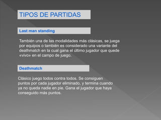 TIPOS DE PARTIDAS
Last man standing
También una de las modalidades más clásicas, se juega
por equipos o también es considerado una variante del
deathmatch en la cual gana el último jugador que quede
«vivo» en el campo de juego.
Deathmatch
Clásico juego todos contra todos. Se consiguen
puntos por cada jugador eliminado, y termina cuando
ya no queda nadie en pie. Gana el jugador que haya
conseguido más puntos.
 
