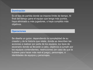 Dominación
Es el tipo de partida donde se impone límite de tiempo. Al
final del tiempo gana el equipo que tenga más puntos,
haya eliminado a más jugadores, o haya cumplido más
objetivos.
Operaciones
Se diseña un guion, dependiendo la complejidad de su
creador y de la historia que relate, donde se describen las
acciones a realizar por parte de los equipos, los tipos de
escenario donde se llevarán a cabo, objetivos a cumplir por
los equipos contendientes, restricciones (en caso de que la
hubiere para hacer más real el juego), personajes, e
identidades de equipos y personajes.
 