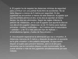 4. El jugador ha de respetar las distancias mínimas de seguridad
para contribuir con una partida fluida libre de accidentes. No se
debe disparar a menos de 5 metros por seguridad. Si dos
jugadores se encuentran a menos de esta distancia, el jugador que
apunte primero elimina al otro, si los dos se apuntan al mismo
tiempo, los dos son eliminados. Según las reglas chilenas la
petición de «distancia», en la cual el jugador que apunta le dice en
voz alta al otro jugador «distancia» es de 10 metros para réplicas
primarias —fusiles y subfusiles—, de 5 metros para la secundaria
—pistolas— y de 15 o más para otro tipo de réplicas —
ametralladoras ligeras y fusiles de francotirador—.
5. Una situación especial es la eliminación por voz o «muerto». A
distancias menores de 5 metros y después de apuntar al oponente
se le grita «muerto» u otra palabra designada, no ejecutando
disparo al sujeto para prevenir lesiones, pero sí al aire para
demostrar que la marcadora dispara y está municionada. No se
puede eliminar a más de dos jugadores simultáneamente por este
método.
 