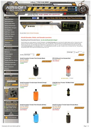 SEARCH
Cart 0 Items: $0.00
Like us on Facebook: 69kLikeLike Your Order Will Ship Fast - Real Time Inventory
You are here: Home > Airsoft Grenades
Airsoft Grenades, Shells, and Grenade Launchers
Exploding Airsoft Grenade Heaven -'ye ole airsoft grenade shoppe'
Airsoft Atlanta has a great selection of Airsoft Grenades. Our Airsoft Grenades are a must have for added realism and fun. Choose from such
brands as Airsoft Innovations (Tornado Grenade), Echo1, SHS, and Mad Bull. These Grenades are reusable and built tough to withstand being
thrown over and over. You will literally have a blast with our grenades (har har, get it?!). You can trust Airsoft Atlanta to provide you with high
quality airsoft grenades at very affordable prices. For airsoft grenade launchers, we offer a variety for you to choose from too. The launchers
use grenade shells, which expel 50-200 BBs per burst! Very cool.
Sort By: Most Popular
30 per page Page 1 of 2
Airsoft Innovations Tornado Timer Grenade (Black) PPS 120-Round 6 mm Grenade Shell
Our Price: $99.99
Sale Price: $75.99
You save $24.00!
In Stock
Our Price: $29.99
(Out of Stock)
Airsoft Innovations Tornado Impact Grenade (Orange) 0.25g Elite Force Thunder 1150 BBs/ B Shell
Our Price: $99.99
Sale Price: $75.99
You save $24.00!
In Stock
Our Price: $7.49
In Stock
Airsoft Innovations Tornado Timer Grenade (UN Blue) Airsoft Innovations Tornado Impact Grenade (Black)
Our Price: $99.99
Sale Price: $75.99
You save $24.00!
(Out of Stock)
Our Price: $99.99
Sale Price: $75.99
You save $24.00!
(Out of Stock)
Hakkotsu Thunder B Beginner Package Hakkotsu Thunder B Shells (Cylinder, 12-pack)
Guns
AEG Airsoft Guns
Gas Airsoft Guns
Airsoft Sniper Rifles
Spring Airsoft Pistols
Spring Rifles, Shotguns
Gun Magazines
AEG Parts - Internal
AEG Parts - External
Sniper Rifle Parts
Gas Gun Parts
Airsoft Grenades
Clearance
New Products
Accessories
Batteries and Chargers
BB Ammo
Tactical Apparel
Tactical Gear
Safety Gear
Scopes, Red Dots, Mounts
External Accessories
Flashlights and Lasers
Misc Accessories
Patches
About Us
enter email address
(2 reviews) (1 review)
(2 reviews)
Generated with www.html-to-pdf.net Page 1 / 4
 