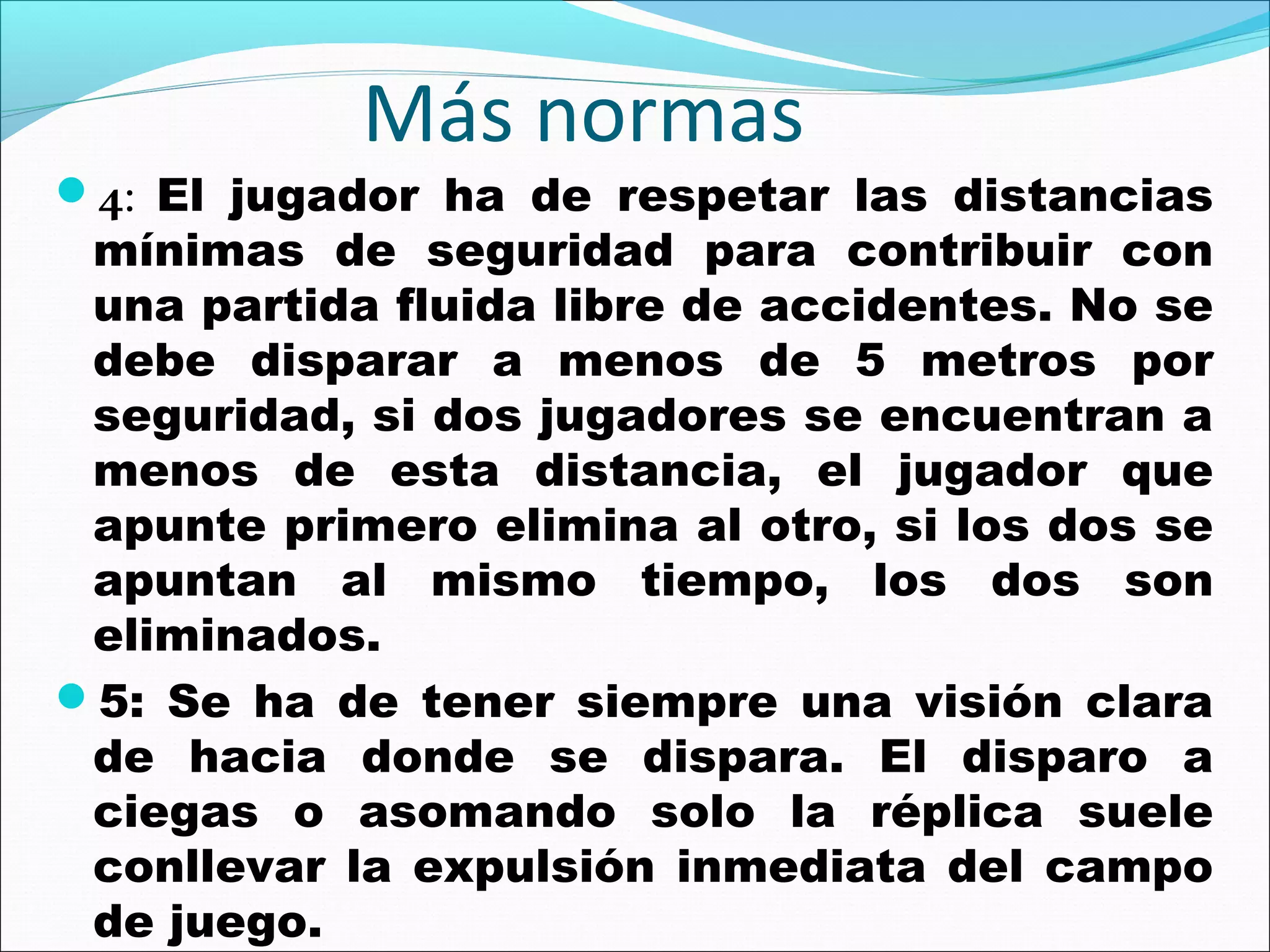 Más normas

4: El jugador ha de respetar las distancias

mínimas de seguridad para contribuir con
una partida fluida libre de accidentes. No se
debe disparar a menos de 5 metros por
seguridad, si dos jugadores se encuentran a
menos de esta distancia, el jugador que
apunte primero elimina al otro, si los dos se
apuntan al mismo tiempo, los dos son
eliminados.
5: Se ha de tener siempre una visión clara
de hacia donde se dispara. El disparo a
ciegas o asomando solo la réplica suele
conllevar la expulsión inmediata del campo
de juego.

 