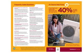 Frequently Asked Questions                                                                                                                    Air Source Heat Pump



                                                                                                                                                                 40%
Will I see a reduction in my CO2 emissions and my                    Will I need planning permission?
heating bills?                                                       Planning permission to install an Air Source Heat Pump
                                                                     at your property might be required, but will depend
                                                                                                                                              If you heat your                     *
Depending on how you currently heat your home and
hot water, installing the Air Source Heat Pump could                 on your local authority. You need to notify and gain                     home with                                on your
reduce your CO2 emissions and save money on your
heating bills.* If you heat your home with electricity then
                                                                     approval from your local authority before you qualify for
                                                                     a FREE site survey.                                                      electricity you                          heating
you may be able to save up to 40%* on your heating
bills. For more information speak to our in-store advisers.          How can I pay?                                                           can save up to                           bills
                                                                     We’ll ask you to pay a 25% deposit by credit or debit
Where is the best place to install an Air Source                     card, or cheque towards the cost of the work before
Heat Pump?                                                           arranging a convenient date for the installation to
Air Source Heat Pumps are installed outside your                     be carried out. The balance will be due 14 days after
property and are suitable for houses, bungalows and                  completion of the work.
ground floor flats providing the properties have enough
room outside for the outdoor unit.                                   How do I get my grant?
                                                                     Once you’ve had a site survey and received a quote,
What if I have gas heating?                                          bring it to the Home Energy Centre and one of our
Talk to our in-store advisers to see if this is the best             in-store advisors will help you apply for a grant there
option for you. If you choose to buy an Air Source                   and then. Your grant will typically be valid for 6 months
Heat Pump it will replace the need for a gas boiler as it            and installation needs to be completed before it runs
delivers all of your heating and hot water requirements              out. Please note that you are responsible for your grant
including your hot water tank, under-floor heating                   and ensuring it is valid at the time of installation.More
system and radiators.                                                information can be found at
                                                                     www.lowcarbonbuildings.org.uk
Does the performance of the Air Source Heat Pump
vary throughout the year?                                            When do I get my Grant?
Yes the performance of the Air Source Heat Pump varies               On completion of the installation you will be issued with
throughout the year, but it operates effectively even at             a Commission Certificate. Usually following completion
temperatures as low as -20°c.                                        you will have 6 weeks to send this certificate, together
                                                                     with your paid invoice for the completed works, to the
How noisy is the Air Source Heat Pump?                               Low Carbon Buildings Programme and your grant will
The noise created by the Air Source Heat Pump can be                 typically arrive within 28 days. More information can be
likened to the humming of a fridge freezer when the                  found at www.lowcarbonbuildings.org.uk
compressor is on.
                                                                     What is the “health check”
Can I enclose it?                                                    We want to be sure that your new air source heat
Whilst the Air Source Heat Pump sits outside your                    pump system is still working as it should, so we’ll carry
property, it is possible to enclose it with a fence or               out a visual “health check” inspection after the first
similar surround, as long as adequate ventilation and                and second year. Don’t worry, we’ll contact you first to
space is provided.                                                   arrange a suitable time for the visit. Plus, if we find any
                                                                     defects or faults we’ll fix them as soon as we can.
Does the Air Source Heat Pump rust?
The Air Source Heat Pump is made of rust free material.              What Warranties do I get with this product
                                                                     As long as you let us carry out the “health checks” you’ll
How do I control the temperature of the heating and                  receive a 3 year warranty for parts and labour. If you
hot water in my home?                                                have any problems in the initial 3 year period please call
The Air Source Heat Pump has a thermostat which will                 our Green Energy Team on 0800 051 1649**.
allow you to control the temperature
of your home and hot water.                                          Who carries out the work?
                                                                      Our approved installer will install the Air Source Heat
Do I need cavity wall and loft insulation?                           Pump and show you how to use it. Their installation
Having cavity wall and loft insulation will mean your                teams are fully qualified and experienced in installing
home is heated more efficiently. You may not be able to              solar and heat pump technologies.
obtain a grant from your local authority towards the cost
of the pump unless you have adequate loft insulation
and if your home has cavity walls these may need to be                                                                                                               Please ask an in-store adviser or
insulated.                                                                                                                                                           see this leaflet for further details
                       ^
                           Government grants are subject to change and eligibility criteria. **Calls may be monitored and recorded as part
                            of our customer care programme. Calls to 0800 numbers are free from BT landlines, other network operators’
                             charges may vary. *Saving information provided by the Energy Saving Trust. Savings are approximate figures
                            derived from the Energy Saving Trust’s estimate of the typical electricity consumption (for heating) of a three
                                bedroom semi-detached house using electrical heating (14,500 kWh per year) and of the typical electricity
                            consumption (for heating) of the same house using an air source heat pump for heating (7,900 kWh per year).
 