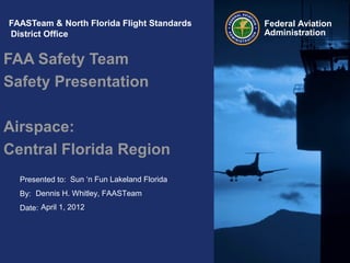 Presented to:
By:
Date:
Federal Aviation
Administration
FAASTeam & North Florida Flight Standards
District Office
FAA Safety Team
Safety Presentation
Airspace:
Central Florida Region
Sun ‘n Fun Lakeland Florida
Dennis H. Whitley, FAASTeam
April 1, 2012
 