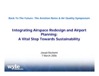 Back To The Future: The Aviation Noise & Air Quality Symposium



  Integrating Airspace Redesign and Airport
                  Planning:
     A Vital Step Towards Sustainability


                        Jawad Rachami
                         7 March 2006
 