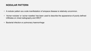 • A nodular pattern as a sole manifestation of airspace disease is relatively uncommon.
• ‘Acinar nodules’ or ‘acinar rosettes’ has been used to describe the appearance of poorly defined
infiltrates on chest radiography and HRCT
• Bacterial infection or pulmonary haemorrhage
NODULAR PATTERN
 