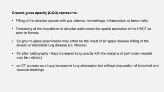 Ground-glass opacity (GGO) represents:
• Filling of the alveolar spaces with pus, edema, hemorrhage, inflammation or tumor cells.
• Thickening of the interstitium or alveolar walls below the spatial resolution of the HRCT as
seen in fibrosis.
• So ground-glass opacification may either be the result of air space disease (filling of the
alveoli) or interstitial lung disease (i.e. fibrosis).
• On plain radiography - hazy increased lung opacity with the margins of pulmonary vessels
may be indistinct
• on CT appears as a hazy increase in lung attenuation but without obscuration of bronchial and
vascular markings
 
