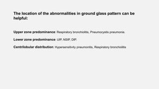 The location of the abnormalities in ground glass pattern can be
helpful:
Upper zone predominance: Respiratory bronchiolitis, Pneumocystis pneumonia.
Lower zone predominance: UIP, NSIP, DIP.
Centrilobular distribution: Hypersensitivity pneumonitis, Respiratory bronchiolitis
 