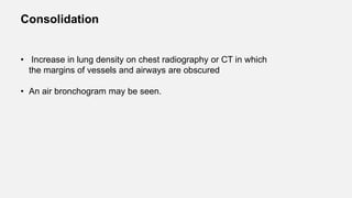 Consolidation
• Increase in lung density on chest radiography or CT in which
the margins of vessels and airways are obscured
• An air bronchogram may be seen.
 