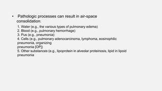 • Pathologic processes can result in air-space
consolidation:
1. Water (e.g., the various types of pulmonary edema)
2. Blood (e.g., pulmonary hemorrhage)
3. Pus (e.g., pneumonia)
4. Cells (e.g., pulmonary adenocarcinoma, lymphoma, eosinophilic
pneumonia, organizing
pneumonia [OP])
5. Other substances (e.g., lipoprotein in alveolar proteinosis, lipid in lipoid
pneumonia
 