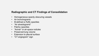 Radiographic and CT Findings of Consolidation
• Homogeneous opacity obscuring vessels
• Air bronchograms
• Ill-defined or fluffy opacities
• “Air alveolograms”
• Patchy opacities
• “Acinar” or air-space nodules
• Preserved lung volume
• Extension to pleural surface
• “CT angiogram” sign
 