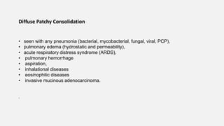 Diffuse Patchy Consolidation
• seen with any pneumonia (bacterial, mycobacterial, fungal, viral, PCP),
• pulmonary edema (hydrostatic and permeability),
• acute respiratory distress syndrome (ARDS),
• pulmonary hemorrhage
• aspiration,
• inhalational diseases
• eosinophilic diseases
• invasive mucinous adenocarcinoma.
.
 