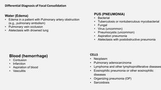 Differential Diagnosis of Focal Consolidation
Water (Edema)
• Edema in a patient with Pulmonary artery obstruction
(e.g., pulmonary embolism)
• Pulmonary vein occlusion
• Atelectasis with drowned lung
CELLS
• Neoplasm
• Pulmonary adenocarcinoma
• Lymphoma and other lymphoproliferative diseases
• Eosinophilic pneumonia or other eosinophilic
diseases
• Organizing pneumonia (OP)
• Sarcoidosis
PUS (PNEUMONIA)
• Bacterial
• Tuberculosis or nontuberculous mycobacterial
• Fungal
• Virus (uncommon)
• Pneumocystis (uncommon)
• Aspiration pneumonia
• Atelectasis with postobstructive pneumonia
Blood (hemorrhage)
• Contusion
• Infarction
• Aspiration of blood
• Vasculitis
 