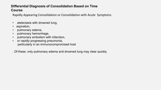 Differential Diagnosis of Consolidation Based on Time
Course
Rapidly Appearing Consolidation or Consolidation with Acute Symptoms
• atelectasis with drowned lung,
• aspiration,
• pulmonary edema,
• pulmonary hemorrhage,
• pulmonary embolism with infarction,
• or rapidly progressing pneumonia,
particularly in an immunocompromised host
. Of these, only pulmonary edema and drowned lung may clear quickly.
 