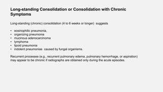 Long-standing Consolidation or Consolidation with Chronic
Symptoms
Long-standing (chronic) consolidation (4 to 6 weeks or longer) suggests
• eosinophilic pneumonia,
• organizing pneumonia
• mucinous adenocarcinoma
• lymphoma
• lipoid pneumonia
• indolent pneumonias caused by fungal organisms.
Recurrent processes (e.g., recurrent pulmonary edema, pulmonary hemorrhage, or aspiration)
may appear to be chronic if radiographs are obtained only during the acute episodes.
 